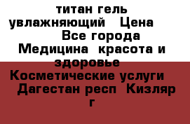 титан гель увлажняющий › Цена ­ 660 - Все города Медицина, красота и здоровье » Косметические услуги   . Дагестан респ.,Кизляр г.